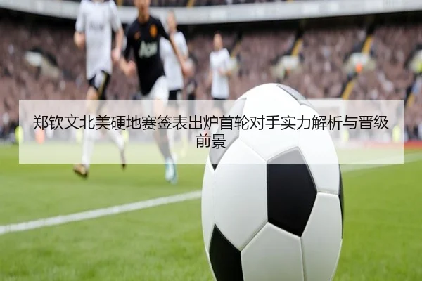 郑钦文北美硬地赛签表出炉首轮对手实力解析与晋级前景